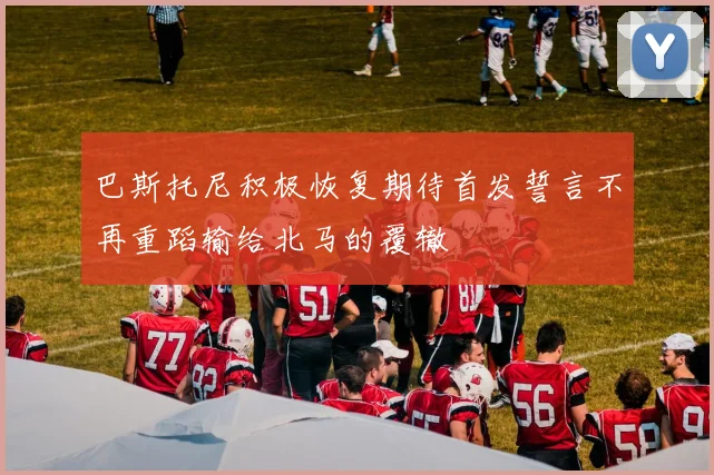 巴斯托尼积极恢复期待首发誓言不再重蹈输给北马的覆辙