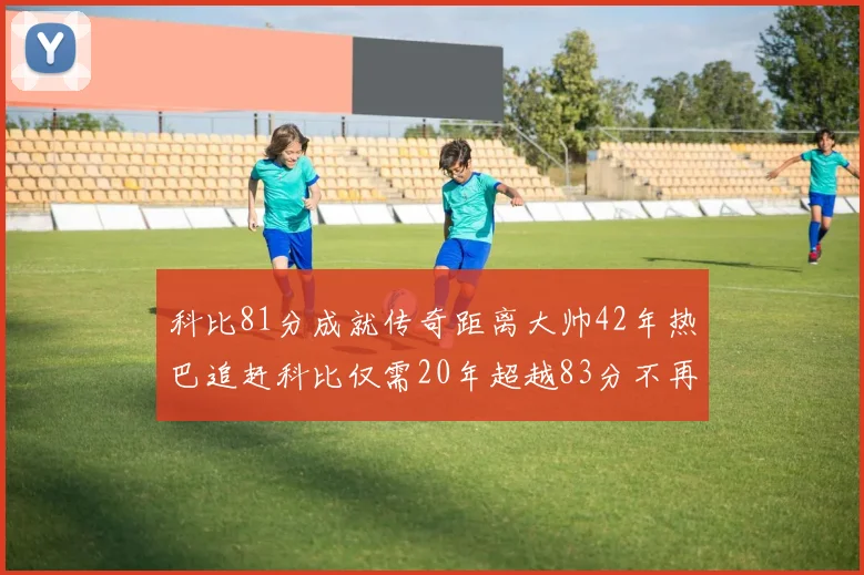 科比81分成就传奇距离大帅42年热巴追赶科比仅需20年超越83分不再遥远